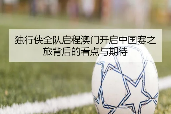 独行侠全队启程澳门开启中国赛之旅背后的看点与期待